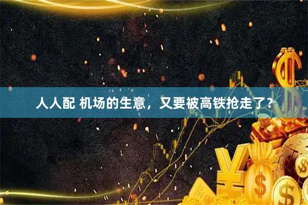 人人配 机场的生意，又要被高铁抢走了？