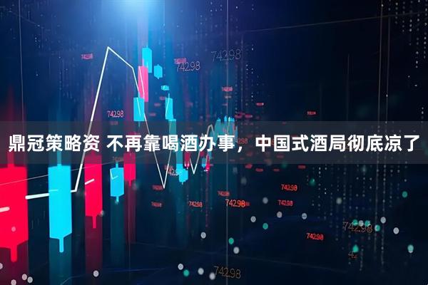 鼎冠策略资 不再靠喝酒办事，中国式酒局彻底凉了