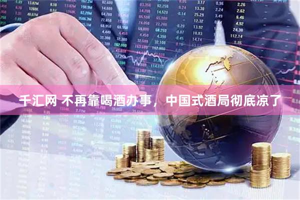 千汇网 不再靠喝酒办事，中国式酒局彻底凉了
