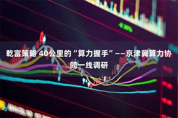 乾富策略 40公里的“算力握手”——京津冀算力协同一线调研
