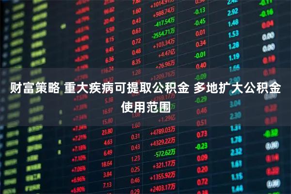财富策略 重大疾病可提取公积金 多地扩大公积金使用范围
