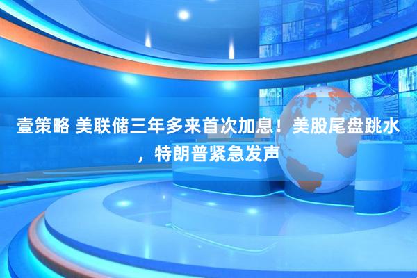 壹策略 美联储三年多来首次加息！美股尾盘跳水，特朗普紧急发声