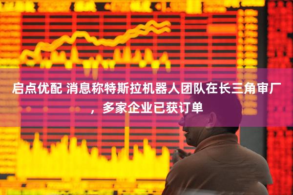 启点优配 消息称特斯拉机器人团队在长三角审厂，多家企业已获订单