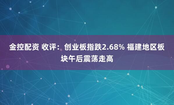 金控配资 收评：创业板指跌2.68% 福建地区板块午后震荡走高