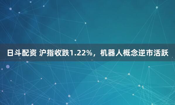 日斗配资 沪指收跌1.22%，机器人概念逆市活跃