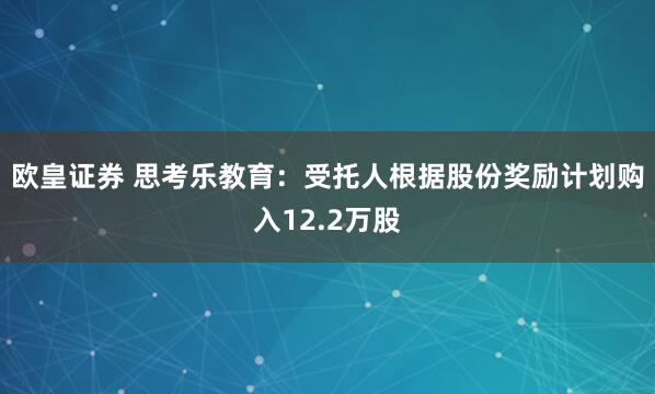 欧皇证券 思考乐教育：受托人根据股份奖励计划购入12.2万股