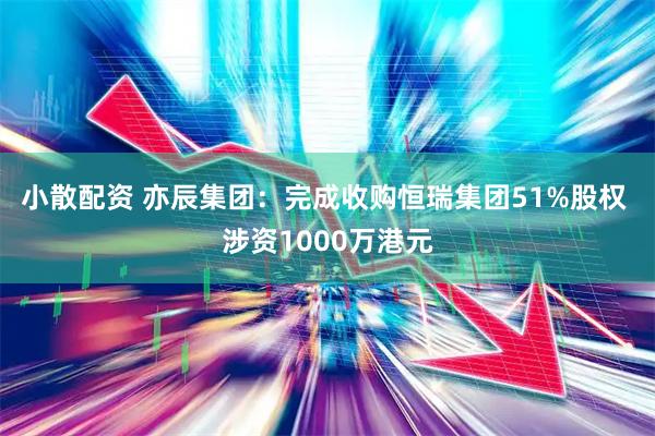 小散配资 亦辰集团：完成收购恒瑞集团51%股权 涉资1000万港元