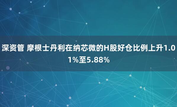 深资管 摩根士丹利在纳芯微的H股好仓比例上升1.01%至5.88%