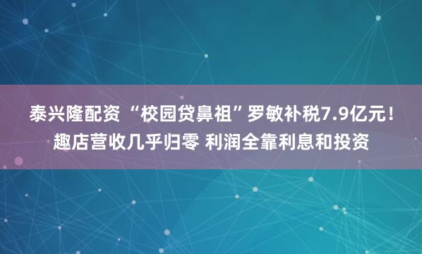 泰兴隆配资 “校园贷鼻祖”罗敏补税7.9亿元！趣店营收几乎归零 利润全靠利息和投资