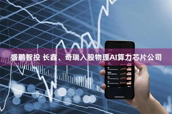 盛鹏智投 长鑫、奇瑞入股物理AI算力芯片公司
