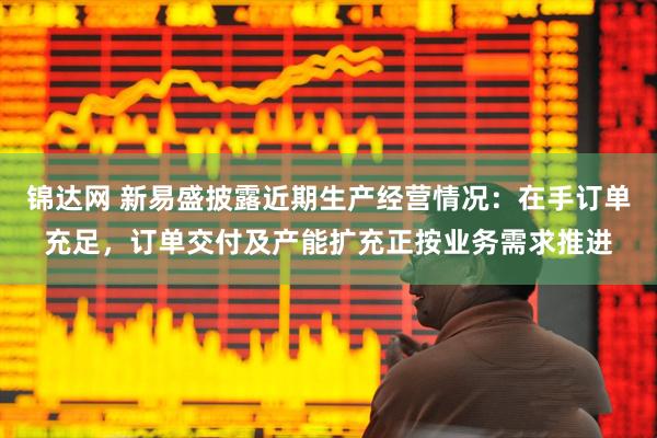 锦达网 新易盛披露近期生产经营情况：在手订单充足，订单交付及产能扩充正按业务需求推进