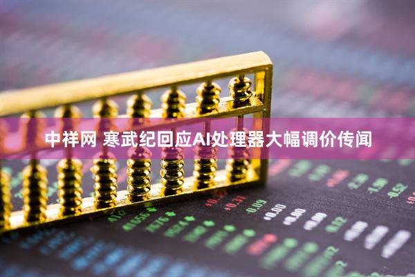 中祥网 寒武纪回应AI处理器大幅调价传闻