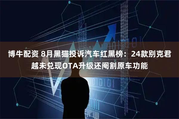 博牛配资 8月黑猫投诉汽车红黑榜：24款别克君越未兑现OTA升级还阉割原车功能