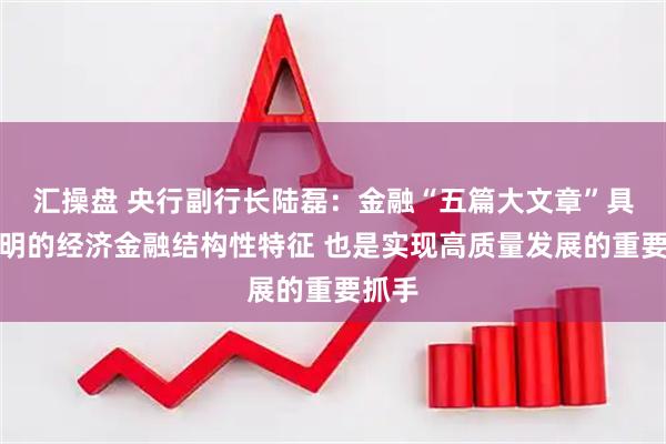 汇操盘 央行副行长陆磊：金融“五篇大文章”具有鲜明的经济金融结构性特征 也是实现高质量发展的重要抓手