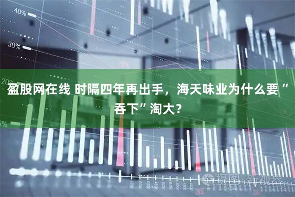 盈股网在线 时隔四年再出手，海天味业为什么要“吞下”淘大？