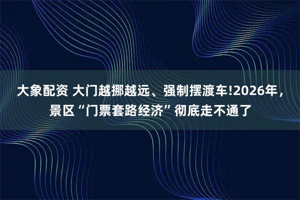 大象配资 大门越挪越远、强制摆渡车!2026年，景区“门票套路经济”彻底走不通了