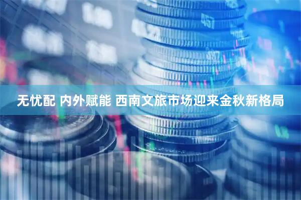 无忧配 内外赋能 西南文旅市场迎来金秋新格局