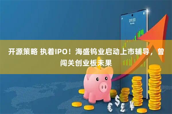 开源策略 执着IPO！海盛钨业启动上市辅导，曾闯关创业板未果