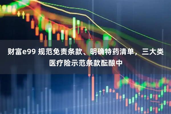 财富e99 规范免责条款、明确特药清单，三大类医疗险示范条款酝酿中