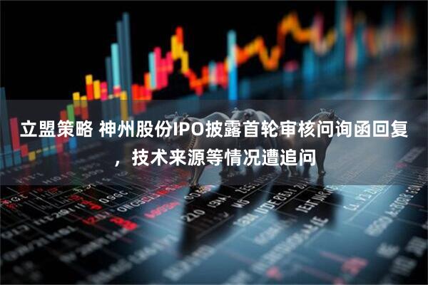 立盟策略 神州股份IPO披露首轮审核问询函回复，技术来源等情况遭追问