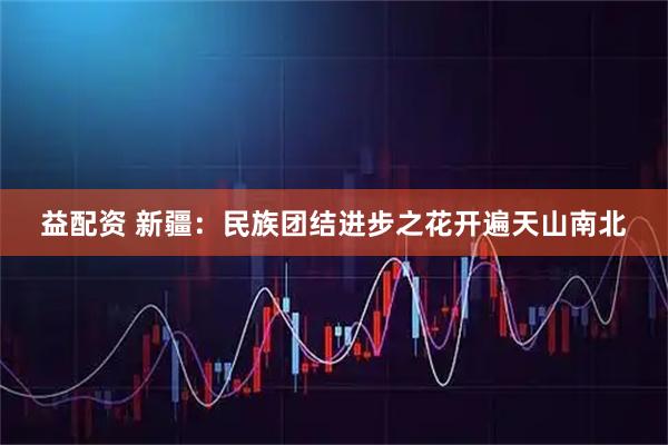 益配资 新疆：民族团结进步之花开遍天山南北