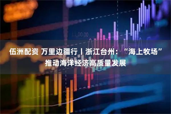 伍洲配资 万里边疆行丨浙江台州：“海上牧场”推动海洋经济高质量发展