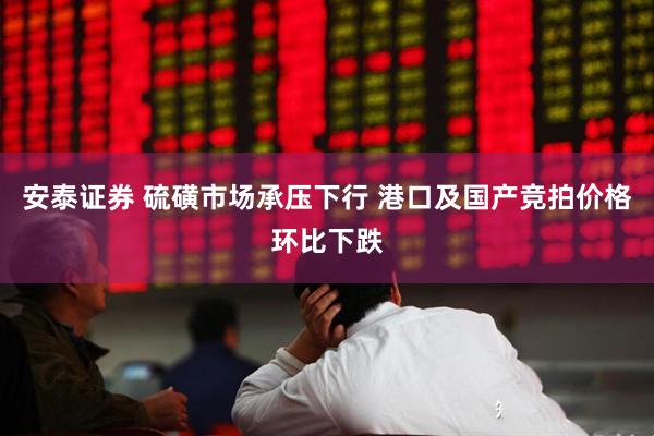 安泰证券 硫磺市场承压下行 港口及国产竞拍价格环比下跌