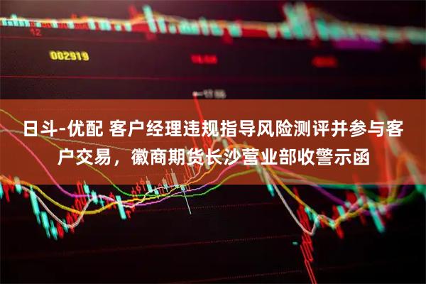 日斗-优配 客户经理违规指导风险测评并参与客户交易，徽商期货长沙营业部收警示函